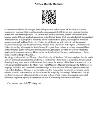 NCAA March Madness
In monumental clashes for the ages, both collegiate men and women s NCAA March Madness
tournaments have provided countless matches, unprecedented athleticism, and glorious victories
paired with heartbreaking defeats. Yet despite their similar structures, the two tournaments have
attained vastly different levels of recognition in the United States. With men s basketball, thousands of
Americans tune in every year to watch the upsets and Final Four games, drooling over perennial
powerhouses such as Duke University, University of Kentucky, and University of Kansas and
unknown underdogs like Butler University, Wichita State University, and Virginia Commonwealth
University as they all compete in titanic battles. Everyone from retirees to college students fill out
fantasy brackets yearly in volumes reaching millions, praying to have that lucky year where they
predict the tournament correctly. However, on the female side of the sport, audiences are ... Show
more content on Helpwriting.net ...
Sociology professor Michael Messner of the University of Southern California explains that the media
actively constructs audiences that are likely to see the men s Final Four as a dramatic, historic event
that they simply must watch, while fans are likely to see the women s Final Four as a nonevent or, at
best, as just another game of the Men s Final Four (Messner). Messner emphasizes the differences in
language, attention, and emotion in media coverage as the sources of different representations and
viewership. Professor Messner is not the only expert to contend that purposeful sexism and subtle
contrast in media representation are the causes of the inequality in coverage. Others assert that we
need more women on television, in the news, and in front of our young girls, arguing purposeful
disinterest in gender equality is the reason for lack of viewership in women s basketball
... Get more on HelpWriting.net ...
 