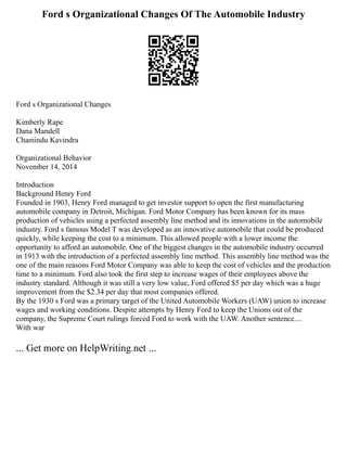 Ford s Organizational Changes Of The Automobile Industry
Ford s Organizational Changes
Kimberly Rape
Dana Mandell
Chamindu Kavindra
Organizational Behavior
November 14, 2014
Introduction
Background Henry Ford
Founded in 1903, Henry Ford managed to get investor support to open the first manufacturing
automobile company in Detroit, Michigan. Ford Motor Company has been known for its mass
production of vehicles using a perfected assembly line method and its innovations in the automobile
industry. Ford s famous Model T was developed as an innovative automobile that could be produced
quickly, while keeping the cost to a minimum. This allowed people with a lower income the
opportunity to afford an automobile. One of the biggest changes in the automobile industry occurred
in 1913 with the introduction of a perfected assembly line method. This assembly line method was the
one of the main reasons Ford Motor Company was able to keep the cost of vehicles and the production
time to a minimum. Ford also took the first step to increase wages of their employees above the
industry standard. Although it was still a very low value, Ford offered $5 per day which was a huge
improvement from the $2.34 per day that most companies offered.
By the 1930 s Ford was a primary target of the United Automobile Workers (UAW) union to increase
wages and working conditions. Despite attempts by Henry Ford to keep the Unions out of the
company, the Supreme Court rulings forced Ford to work with the UAW. Another sentence....
With war
... Get more on HelpWriting.net ...
 