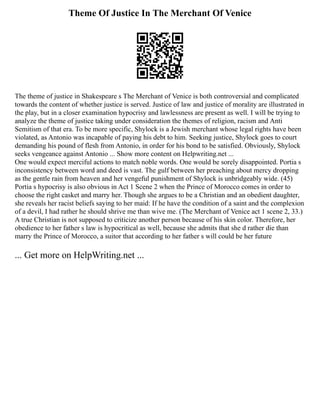 Theme Of Justice In The Merchant Of Venice
The theme of justice in Shakespeare s The Merchant of Venice is both controversial and complicated
towards the content of whether justice is served. Justice of law and justice of morality are illustrated in
the play, but in a closer examination hypocrisy and lawlessness are present as well. I will be trying to
analyze the theme of justice taking under consideration the themes of religion, racism and Anti
Semitism of that era. To be more specific, Shylock is a Jewish merchant whose legal rights have been
violated, as Antonio was incapable of paying his debt to him. Seeking justice, Shylock goes to court
demanding his pound of flesh from Antonio, in order for his bond to be satisfied. Obviously, Shylock
seeks vengeance against Antonio ... Show more content on Helpwriting.net ...
One would expect merciful actions to match noble words. One would be sorely disappointed. Portia s
inconsistency between word and deed is vast. The gulf between her preaching about mercy dropping
as the gentle rain from heaven and her vengeful punishment of Shylock is unbridgeably wide. (45)
Portia s hypocrisy is also obvious in Act 1 Scene 2 when the Prince of Morocco comes in order to
choose the right casket and marry her. Though she argues to be a Christian and an obedient daughter,
she reveals her racist beliefs saying to her maid: If he have the condition of a saint and the complexion
of a devil, I had rather he should shrive me than wive me. (The Merchant of Venice act 1 scene 2, 33.)
A true Christian is not supposed to criticize another person because of his skin color. Therefore, her
obedience to her father s law is hypocritical as well, because she admits that she d rather die than
marry the Prince of Morocco, a suitor that according to her father s will could be her future
... Get more on HelpWriting.net ...
 