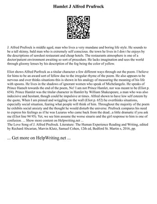 Hamlet J Alfred Prufrock
J. Alfred Prufrock is middle aged, man who lives a very mundane and boring life style. He sounds to
be a tall skinny, bald man who is extremely self conscious. the town he lives in I don t he enjoys by
the descriptions of sawdust restaurant and cheap hotels. The restaurants atmosphere is one of a
doctor/patient environment awaiting so sort of procedure. He lacks imagination and sees the world
through gloomy lenses by his description of the fog being the color of yellow.
Eliot shows Alfred Purfrock as a titular character a few different ways through out the poem. I believe
for hims to be an award sort of fellow due to the irregular rhyme of the poem. He also appears to be
nervous and over thinks situations this is shown in his analogy of measuring the meaning of his life
with spoons. He lives in the shadows of ignorant women who speak of Michelangelo. He speaks of
Prince Hamelt towards the end of the poem, No! I am not Prince Hamlet, nor was meant to be (Eliot p.
654). Prince Hamlet was the titular character in Hamlet by William Shakespeare, a man who was also
indecisive and hesitant, though could be impulsive at times. Alfred shown to have low self esteem by
the quote, When I am pinned and wriggling on the wall (Eliot p. 652) he overthinks situations,
especially social situation, fearing what people will think of him. Throughout the majority of the poem
he exhibits social anxiety and the thought he would disturb the universe. Prufrock compares his need
to express his feelings as if he was Lazarus who came back from the dead...a little dramatic if you ask
me (Eliot line 94 95). Yet, we see him assume the worse sinario and the girl response to him is one of
confusion. ... Show more content on Helpwriting.net ...
The Love Song of J. Alfred Prufrock. Literature: The Human Experience Reading and Writing, edited
by Rechard Abcarian, Marvin Klutz, Samuel Cohen, 12th ed, Bedford St. Martin s, 2016, pp.
... Get more on HelpWriting.net ...
 