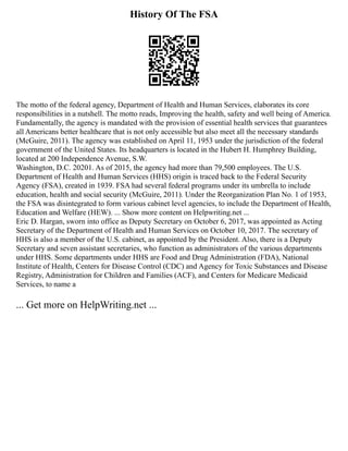 History Of The FSA
The motto of the federal agency, Department of Health and Human Services, elaborates its core
responsibilities in a nutshell. The motto reads, Improving the health, safety and well being of America.
Fundamentally, the agency is mandated with the provision of essential health services that guarantees
all Americans better healthcare that is not only accessible but also meet all the necessary standards
(McGuire, 2011). The agency was established on April 11, 1953 under the jurisdiction of the federal
government of the United States. Its headquarters is located in the Hubert H. Humphrey Building,
located at 200 Independence Avenue, S.W.
Washington, D.C. 20201. As of 2015, the agency had more than 79,500 employees. The U.S.
Department of Health and Human Services (HHS) origin is traced back to the Federal Security
Agency (FSA), created in 1939. FSA had several federal programs under its umbrella to include
education, health and social security (McGuire, 2011). Under the Reorganization Plan No. 1 of 1953,
the FSA was disintegrated to form various cabinet level agencies, to include the Department of Health,
Education and Welfare (HEW). ... Show more content on Helpwriting.net ...
Eric D. Hargan, sworn into office as Deputy Secretary on October 6, 2017, was appointed as Acting
Secretary of the Department of Health and Human Services on October 10, 2017. The secretary of
HHS is also a member of the U.S. cabinet, as appointed by the President. Also, there is a Deputy
Secretary and seven assistant secretaries, who function as administrators of the various departments
under HHS. Some departments under HHS are Food and Drug Administration (FDA), National
Institute of Health, Centers for Disease Control (CDC) and Agency for Toxic Substances and Disease
Registry, Administration for Children and Families (ACF), and Centers for Medicare Medicaid
Services, to name a
... Get more on HelpWriting.net ...
 