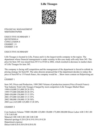 Lille Tissages
FINANCIAL MANAGEMENT
MIDTERM PAPER
EXECUTIVE SUMMARY 3
QUESTIONS 4
CONCLUSION 8
EXHIBIT 1 9
EXHIBIT 2 10
EXECUTIVE SUMMARY
Lille Tissages is located in Lille, France and it is the largest textile company in the region. The
department whose financial management is under scrutiny in this case study sells only Item 345. The
price for Item 345 was raised from FF15 to FF20 in 2002, which resulted in decrease in market share
of Lille Tissages for item 345.
The company is facing stiff competition and the management of the department is forced to rethink its
pricing strategy for Item345. The sales director proposed that if the department decides to reduce the
price of Item345 to 15 French francs, the company would be ... Show more content on Helpwriting.net
...
EXHIBIT 1
Item 345, Prices and Production, 1998 2003 Volume of production (meters) Price (French Francs)
Year Industry Total Lille Tissages Charged by most competitors Lille Tissages Market Share
1998 610,000 213,000 20 20 35%
1999 575,000 200,000 20 20 35%
2000 430,000 150,000 15 15 35%
2001 475,000 165,000 15 15 35%
2002 500,000 150,000 15 20 30%
2003 (est.) 625,000 125,000 15 20 20%
EXHIBIT 2
Cost Analysis Volume 75000 100,000 125,000 150,000 175,000 200,000 Direct Labor 4.00 3.90 3.80
3.70 3.80 4.00
Material 2.00 2.00 2.00 2.00 2.00 2.00
Material spoilage 0.20 0.20 0.19 0.19 0.19 0.20
Department expense:
Direct 0.60 0.56 0.50 0.50 0.50 0.50
 