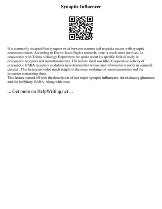 Synaptic Influencer
It is commonly accepted that synapses exist between neurons and reuptake occurs with synaptic
neurotransmitters. According to Doctor Jason Pugh s research, there is much more involved. In
conjunction with Trinity s Biology Department, he spoke about his specific field of study in
presynaptic receptors and neurotransmitters. The lecture itself was titled Cooperative activity of
presynaptic GABA receptors modulates neurotransmitter release and information transfer in neuronal
circuits . This lecture provided much insight to the inner workings of neurotransmitters and the
processes concerning them.
This lecture started off with the description of two major synaptic influencers: the excitatory glutamate
and the inhibitory GABA. Along with these
... Get more on HelpWriting.net ...
 