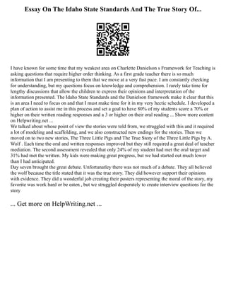 Essay On The Idaho State Standards And The True Story Of...
I have known for some time that my weakest area on Charlette Danielson s Framework for Teaching is
asking questions that require higher order thinking. As a first grade teacher there is so much
information that I am presenting to them that we move at a very fast pace. I am constantly checking
for understanding, but my questions focus on knowledge and comprehension. I rarely take time for
lengthy discussions that allow the children to express their opinions and interpretation of the
information presented. The Idaho State Standards and the Danielson framework make it clear that this
is an area I need to focus on and that I must make time for it in my very hectic schedule. I developed a
plan of action to assist me in this process and set a goal to have 80% of my students score a 70% or
higher on their written reading responses and a 3 or higher on their oral reading ... Show more content
on Helpwriting.net ...
We talked about whose point of view the stories were told from, we struggled with this and it required
a lot of modeling and scaffolding, and we also constructed new endings for the stories. Then we
moved on to two new stories, The Three Little Pigs and The True Story of the Three Little Pigs by A.
Wolf . Each time the oral and written responses improved but they still required a great deal of teacher
mediation. The second assessment revealed that only 24% of my student had met the oral target and
31% had met the written. My kids were making great progress, but we had started out much lower
than I had anticipated.
Day seven brought the great debate. Unfortunatley there was not much of a debate. They all believed
the wolf because the title stated that it was the true story. They did however support their opinions
with evidence. They did a wonderful job creating their posters representing the moral of the story, my
favorite was work hard or be eaten , but we struggled desperately to create interview questions for the
story
... Get more on HelpWriting.net ...
 