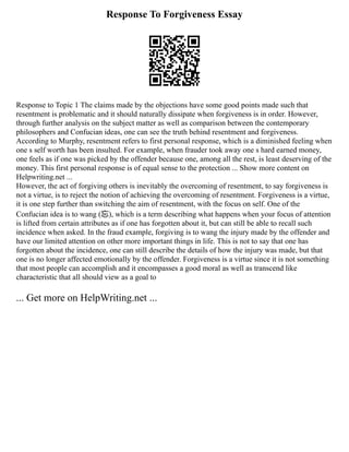 Response To Forgiveness Essay
Response to Topic 1 The claims made by the objections have some good points made such that
resentment is problematic and it should naturally dissipate when forgiveness is in order. However,
through further analysis on the subject matter as well as comparison between the contemporary
philosophers and Confucian ideas, one can see the truth behind resentment and forgiveness.
According to Murphy, resentment refers to first personal response, which is a diminished feeling when
one s self worth has been insulted. For example, when frauder took away one s hard earned money,
one feels as if one was picked by the offender because one, among all the rest, is least deserving of the
money. This first personal response is of equal sense to the protection ... Show more content on
Helpwriting.net ...
However, the act of forgiving others is inevitably the overcoming of resentment, to say forgiveness is
not a virtue, is to reject the notion of achieving the overcoming of resentment. Forgiveness is a virtue,
it is one step further than switching the aim of resentment, with the focus on self. One of the
Confucian idea is to wang (忘), which is a term describing what happens when your focus of attention
is lifted from certain attributes as if one has forgotten about it, but can still be able to recall such
incidence when asked. In the fraud example, forgiving is to wang the injury made by the offender and
have our limited attention on other more important things in life. This is not to say that one has
forgotten about the incidence, one can still describe the details of how the injury was made, but that
one is no longer affected emotionally by the offender. Forgiveness is a virtue since it is not something
that most people can accomplish and it encompasses a good moral as well as transcend like
characteristic that all should view as a goal to
... Get more on HelpWriting.net ...
 