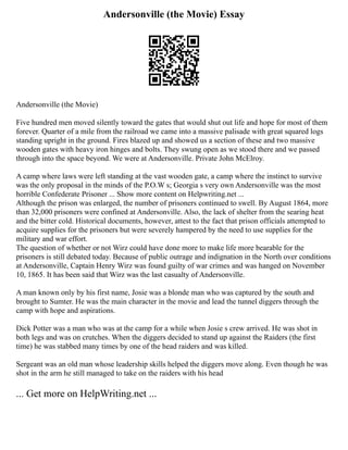 Andersonville (the Movie) Essay
Andersonville (the Movie)
Five hundred men moved silently toward the gates that would shut out life and hope for most of them
forever. Quarter of a mile from the railroad we came into a massive palisade with great squared logs
standing upright in the ground. Fires blazed up and showed us a section of these and two massive
wooden gates with heavy iron hinges and bolts. They swung open as we stood there and we passed
through into the space beyond. We were at Andersonville. Private John McElroy.
A camp where laws were left standing at the vast wooden gate, a camp where the instinct to survive
was the only proposal in the minds of the P.O.W s; Georgia s very own Andersonville was the most
horrible Confederate Prisoner ... Show more content on Helpwriting.net ...
Although the prison was enlarged, the number of prisoners continued to swell. By August 1864, more
than 32,000 prisoners were confined at Andersonville. Also, the lack of shelter from the searing heat
and the bitter cold. Historical documents, however, attest to the fact that prison officials attempted to
acquire supplies for the prisoners but were severely hampered by the need to use supplies for the
military and war effort.
The question of whether or not Wirz could have done more to make life more bearable for the
prisoners is still debated today. Because of public outrage and indignation in the North over conditions
at Andersonville, Captain Henry Wirz was found guilty of war crimes and was hanged on November
10, 1865. It has been said that Wirz was the last casualty of Andersonville.
A man known only by his first name, Josie was a blonde man who was captured by the south and
brought to Sumter. He was the main character in the movie and lead the tunnel diggers through the
camp with hope and aspirations.
Dick Potter was a man who was at the camp for a while when Josie s crew arrived. He was shot in
both legs and was on crutches. When the diggers decided to stand up against the Raiders (the first
time) he was stabbed many times by one of the head raiders and was killed.
Sergeant was an old man whose leadership skills helped the diggers move along. Even though he was
shot in the arm he still managed to take on the raiders with his head
... Get more on HelpWriting.net ...
 