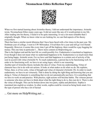 Nicomachean Ethics Reflection Paper
When we first started learning about Aristotles theory, I did not understand the importance. Aristotle
wrote, Nicomachean Ethics many years ago. It did not seem like any of it would pertain to my life.
After reading into his theory, I found it to be quite interesting. It was a lot more relatable than I
originally thought. When we know what we are looking for, we can find aspects of his theory
everywhere.
There has been a similar moral dilemma that I have been faced with a few times in the past year. My
freshman year of college, I went to UW Milwaukee. I lived there for a year and still go visit friends
frequently. However, it seems like every time I get off the highway, there would be a guy begging for
money. This one time in particular I ... Show more content on Helpwriting.net ...
That is the highest end and the best life we could possibly live. Eudaimonia is translated as happiness.
Even though it does not mean what we understand happiness to be. Eudaemonia is so much more than
just being happy. Aristotle wrote, For we have said that happiness is a certain sort of activity of the
soul in accord with virtue (Aristotle 9). To reach eudaimonia, a person has to be functioning well. In
order to be functioning well, we have to act using logos, which is our reasoning.
Another part of Aristotles theory includes the idea of virtue. From my understanding, Virtue of
character has a lot to do with our actions. It looks at what makes us do what we do. He explains,
Virtue, then, is of two sorts, virtue of thought and virtue of character (Aristotle 18). In order to reach
eudaimonia, we have to act virtuously. That is done by doing the right thing and knowing that you are
doing it. Virtue of character is something that we do not automatically just have. It is something that
we have to work on and practice. With practice, right actions will become habits. The virtuous person
is someone who does not have to think about what the right thing to do is, they just do it. There is also
the virtue of thought. This can be broken down into two parts, sophia and phronesis. Sophia is
translated into english as wisdom. In other words, sophia could be viewed as being book smart. It is
the type of person who has a lot of factual
... Get more on HelpWriting.net ...
 