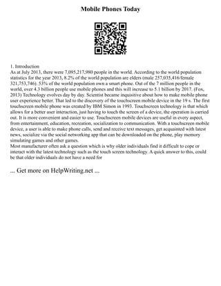 Mobile Phones Today
1. Introduction
As at July 2013, there were 7,095,217,980 people in the world. According to the world population
statistics for the year 2013, 8.2% of the world population are elders (male 257,035,416/female
321,753,746). 53% of the world population own a smart phone. Out of the 7 million people in the
world, over 4.3 billion people use mobile phones and this will increase to 5.1 billion by 2017. (Fox,
2013) Technology evolves day by day. Scientist became inquisitive about how to make mobile phone
user experience better. That led to the discovery of the touchscreen mobile device in the 19 s. The first
touchscreen mobile phone was created by IBM Simon in 1993. Touchscreen technology is that which
allows for a better user interaction, just having to touch the screen of a device, the operation is carried
out. It is more convenient and easier to use. Touchscreen mobile devices are useful in every aspect,
from entertainment, education, recreation, socialization to communication. With a touchscreen mobile
device, a user is able to make phone calls, send and receive text messages, get acquainted with latest
news, socialize via the social networking app that can be downloaded on the phone, play memory
simulating games and other games.
Most manufacturer often ask a question which is why older individuals find it difficult to cope or
interact with the latest technology such as the touch screen technology. A quick answer to this, could
be that older individuals do not have a need for
... Get more on HelpWriting.net ...
 
