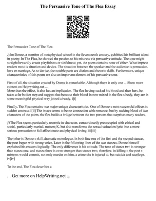 The Persuasive Tone of The Flea Essay
The Persuasive Tone of The Flea
John Donne, a member of metaphysical school in the Seventeenth century, exhibited his brilliant talent
in poetry. In The Flea, he showed the passion to his mistress via persuasive attitude. The tone might
straightforwardly create playfulness or sinfulness; yet, the poem contains none of either. What impress
readers most is situation and device. The situation between the speaker and the audience is persuasion,
love or marriage. As to device, the notable parts are diction and rhetoric skills. Furthermore, unique
characteristics of this poem are also an important element of his persuasive tone.
First of all, the situation created by Donne is remarkable. Although there is only one ... Show more
content on Helpwriting.net ...
More than the effect, it also has an implication. The flea having sucked his blood and then hers, he
takes a far bolder step and suggest that because their blood in now mixed in the flea s body, they are in
some meaningful physical way joined already. i[i]
Finally, The Flea contains two major unique characteristics. One of Donne s most successful effects is
sudden contrast.ii[ii] The insect seems to be no connection with romance, but by sucking blood of two
characters of the poem, the flea builds a bridge between the two persons that surprises many readers.
¡¥The Flea seems particularly unerotic in character, extraordinarily preoccupied with ethical and
social, particularly marital, matters¡K. but also transforms the sexual seduction lyric into a more
serious persuasion to full affectionate and physical loving. iii[iii]
The other is Donne s skill, dramatic monologue. In both line one of the first and the second stanzas,
the poet began with strong voice. Later in the following lines of the two stanzas, Donne himself
explained his reasons logically. The only difference is his attitude. The tone of stanza two is stronger
than stanza one, and stanza three is even stronger than stanza two; therefore, in killing it the poet s
mistress would commit, not only murder on him, a crime she is injured to, but suicide and sacrilege.
iv[iv]
To the end, The Flea describes a
... Get more on HelpWriting.net ...
 