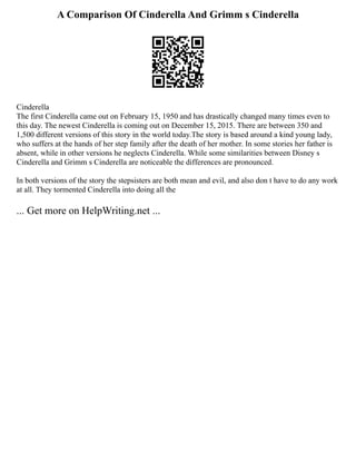 A Comparison Of Cinderella And Grimm s Cinderella
Cinderella
The first Cinderella came out on February 15, 1950 and has drastically changed many times even to
this day. The newest Cinderella is coming out on December 15, 2015. There are between 350 and
1,500 different versions of this story in the world today.The story is based around a kind young lady,
who suffers at the hands of her step family after the death of her mother. In some stories her father is
absent, while in other versions he neglects Cinderella. While some similarities between Disney s
Cinderella and Grimm s Cinderella are noticeable the differences are pronounced.
In both versions of the story the stepsisters are both mean and evil, and also don t have to do any work
at all. They tormented Cinderella into doing all the
... Get more on HelpWriting.net ...
 