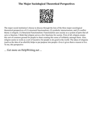 The Major Sociological Theoretical Perspectives
The major social institution I choose to discuss through the lens of the three major sociological
theoretical perspectives of (1) structural functionalism, (2) symbolic interactionism, and (3) conflict
theory is religion. (1) Structural Functionalism: Functionalists sees society as a system of parts that all
serve a function. I think that religion serves a few functions for society. First of all, religion creates
this sort of common ground for people to share creating this sense of solidarity amongst them. Also,
religion seems to work as a sort of incentive for people to do good in the world. The ideas of religions
(such as the idea of an afterlife) helps to put purpose into people s lives it gives them a reason to live.
To me, this perspective
... Get more on HelpWriting.net ...
 