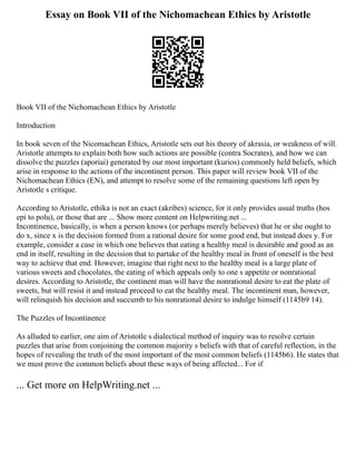 Essay on Book VII of the Nichomachean Ethics by Aristotle
Book VII of the Nichomachean Ethics by Aristotle
Introduction
In book seven of the Nicomachean Ethics, Aristotle sets out his theory of akrasia, or weakness of will.
Aristotle attempts to explain both how such actions are possible (contra Socrates), and how we can
dissolve the puzzles (aporiai) generated by our most important (kurios) commonly held beliefs, which
arise in response to the actions of the incontinent person. This paper will review book VII of the
Nichomachean Ethics (EN), and attempt to resolve some of the remaining questions left open by
Aristotle s critique.
According to Aristotle, ethika is not an exact (akribes) science, for it only provides usual truths (hos
epi to polu), or those that are ... Show more content on Helpwriting.net ...
Incontinence, basically, is when a person knows (or perhaps merely believes) that he or she ought to
do x, since x is the decision formed from a rational desire for some good end, but instead does y. For
example, consider a case in which one believes that eating a healthy meal is desirable and good as an
end in itself, resulting in the decision that to partake of the healthy meal in front of oneself is the best
way to achieve that end. However, imagine that right next to the healthy meal is a large plate of
various sweets and chocolates, the eating of which appeals only to one s appetite or nonrational
desires. According to Aristotle, the continent man will have the nonrational desire to eat the plate of
sweets, but will resist it and instead proceed to eat the healthy meal. The incontinent man, however,
will relinquish his decision and succumb to his nonrational desire to indulge himself (1145b9 14).
The Puzzles of Incontinence
As alluded to earlier, one aim of Aristotle s dialectical method of inquiry was to resolve certain
puzzles that arise from conjoining the common majority s beliefs with that of careful reflection, in the
hopes of revealing the truth of the most important of the most common beliefs (1145b6). He states that
we must prove the common beliefs about these ways of being affected... For if
... Get more on HelpWriting.net ...
 