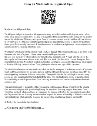 Essay on Noahs Ark vs. Gilgamesh Epic
Noahs Ark vs. Gilgamesh Epic
The Gilgamesh Epic is an ancient Mesopotamian story about life and the suffering one must endure
while alive. Included in the story, is a tale of a great flood that covered the earth, killing all but a select
few of it s inhabitants. This story of a great flood is common to most people, and has affected history
in several ways. It s presence in the Gilgamesh Epic has caused many people to search for evidence
that a great flood actually happened. It has also caused several other religions and cultures to take the
same basic story, claiming it for their own.
Whether in Christianity in the form of Noah s Ark, or through Mesopotamian history in the form of an
immortal, the idea of a great ... Show more content on Helpwriting.net ...
He next sent out a dove, which returned without finding a place to rest. A week later he set out the
dove again, and it returned with an olive leaf. The next week, the dove didn t return. Everyone then
emerged from the ark. Noah built an altar and made a sacrifice to God, and God promised never again
to destroy all living creatures with a flood, giving the rainbow as a sign of His covenant.
The similarities between the two stories are obvious for the most part. It makes one wonder if perhaps
Noah and Utnapishnem were the same person, and the different stories may have been caused by the
same happening seen from different viewpoints. Though this may be the only logical answer, many
people are still searching for the truth behind the tales. This has lead many people to devoting their
lives to finding scientific proof that a flood covering a vast stretch of land actually occurred several
centuries ago.
The search for proof of a great flood has been going on for decades. Based primarily in the Middle
East, the search begins with questioning history for any detail that may suggest there was a flood.
Then they must ask what conditions are necessary for causing a flood of the magnitude described in
the Gilgamesh Epic, or that may have seemed as large to the people affected by it. If these conditions
were indeed met, what scientific evidence do we have that could prove it really happened?
A flood of the magnitude stated in these
... Get more on HelpWriting.net ...
 