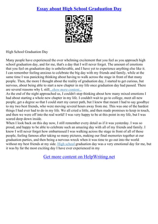 Essay about High School Graduation Day
High School Graduation Day
Many people have experienced the over whelming excitement that you feel as you approach high
school graduation day, and for me, that's a day that I will never forget. The amount of emotions
that you feel on graduation day is unbelievable, and I have yet to experience anything else like it.
I can remember feeling anxious to celebrate the big day with my friends and family, while at the
same time I was panicking thinking about having to walk across the stage in front of that many
people. Then, the more I thought about the reality of graduation day, I started to get curious, but
nervous, about being able to start a new chapter in my life once graduation day had passed. There
are several reasons why I, still...show more content...
As the end of the night approached us, I couldn't stop thinking about how many mixed emotions I
had about starting a whole new chapter in my life. I couldn't wait to go to college, meet all new
people, get a degree so that I could start my career path, but I knew that meant I had to say goodbye
to my two best friends, who were moving several hours away from me. This was one of the hardest
things I had ever had to do in my life. We all cried a little, and then made promises to keep in touch,
and then we were off into the real world! I was very happy to be at this point in my life, but I was
scared deep down inside.
When I look back on this day now, I still remember every detail as if it was yesterday. I was so
proud, and happy to be able to celebrate such an amazing day with all of my friends and family. I
know I will never forget how embarrassed I was walking across the stage in front of all of those
people, feeling famous after taking so many pictures, making our final memories together at our
graduation parties, and then being a nervous wreck when it was time to go out into the world
without my best friends at my side. High school graduation day was a very emotional day for me, but
it was by far the most exciting day I have ever experienced in my
Get more content on HelpWriting.net
 
