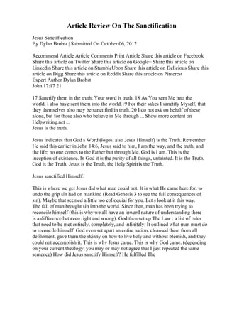 Article Review On The Sanctification
Jesus Sanctification
By Dylan Brobst | Submitted On October 06, 2012
Recommend Article Article Comments Print Article Share this article on Facebook
Share this article on Twitter Share this article on Google+ Share this article on
Linkedin Share this article on StumbleUpon Share this article on Delicious Share this
article on Digg Share this article on Reddit Share this article on Pinterest
Expert Author Dylan Brobst
John 17:17 21
17 Sanctify them in the truth; Your word is truth. 18 As You sent Me into the
world, I also have sent them into the world.19 For their sakes I sanctify Myself, that
they themselves also may be sanctified in truth. 20 I do not ask on behalf of these
alone, but for those also who believe in Me through ... Show more content on
Helpwriting.net ...
Jesus is the truth.
Jesus indicates that God s Word (logos, also Jesus Himself) is the Truth. Remember
He said this earlier in John 14:6, Jesus said to him, I am the way, and the truth, and
the life; no one comes to the Father but through Me. God is I am. This is the
inception of existence. In God it is the purity of all things, untainted. It is the Truth,
God is the Truth, Jesus is the Truth, the Holy Spiritis the Truth.
Jesus sanctified Himself.
This is where we get Jesus did what man could not. It is what He came here for, to
undo the grip sin had on mankind (Read Genesis 3 to see the full consequences of
sin). Maybe that seemed a little too colloquial for you. Let s look at it this way.
The fall of man brought sin into the world. Since then, man has been trying to
reconcile himself (this is why we all have an inward nature of understanding there
is a difference between right and wrong). God then set up The Law : a list of rules
that need to be met entirely, completely, and infinitely. It outlined what man must do
to reconcile himself. God even set apart an entire nation, cleansed them from all
defilement, gave them the skinny on how to live holy and without blemish, and they
could not accomplish it. This is why Jesus came. This is why God came. (depending
on your current theology, you may or may not agree that I just repeated the same
sentence) How did Jesus sanctify Himself? He fulfilled The
 