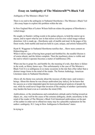Essay on Ambiguity of The MinisterвЂ™s Black Veil
Ambiguity of The Minister s Black Veil
There is no end to the ambiguity in Nathaniel Hawthorne s The Minister s Black Veil
; this essay hopes to explore this problem within the tale.
In New England Men of Letters Wilson Sullivan relates the purpose of Hawthorne s
veiled image:
He sought, in Hamlet s telling words to his palace players, to hold the mirror up to
nature, and to report what he saw in that mirror even his own veiled image without
distortion. Life is made up, , Hawthorne said, of marble and mud. In the pages of his
finest works, both marble and mud are held in a just, unique, and artistic balance(95).
Hyatt H. Waggoner in Nathaniel Hawthorne testifies that... Show more content on
Helpwriting.net ...
When it shows signs of having been groped and fumbled for, the needful illusion is
of course absent, and the failure complete. Then the machinery alone is visible and
the end to which it operates becomes a matter of indifference (50).
When one has to grope for, and fumble for, the meaning of a tale, then there is failure
in the work, as Henry James says. This unfortunately is the case of The Minister s
Black Veil. It is so ambiguous in so many occasions in the tale that a blur rather than a
distinct image forms in the mind of the reader. The Norton Anthology: American
Literature states in Nathaniel Hawthorne :
Above all, his theme was curiosity about the recesses of other men s and women s
beings. About this theme he was always ambivalent [my italics], for he knew that
his success as a writer depended upon his keen psychological analysis of people he
met, while he could never forget that invasion of the sanctity of another s personality
may harden the heart even as it enriches the mind (548).
Ambivalence, or the simultaneous and contradictory attitude and/or feeling toward an
object, etc., may well be the cause of the extreme ambiguity, doubt, uncertainty in the
mind of the reader of The Minister s Black Veil. Intentional ambivalence on the part
of the author in order not to offend too many may be a plausible explanation for the
author s ambiguity. H.J. Lang in How Ambiguous Is Hawthorne? states:
In trying to
 