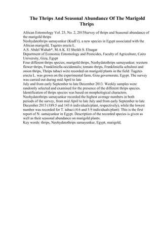 The Thrips And Seasonal Abundance Of The Marigold
Thrips
African Entomology Vol. 23, No. 2, 2015Survey of thrips and Seasonal abundance of
the marigold thrips
Neohydatothrips samayunkur (KudГґ), a new species in Egypt associated with the
African marigold, Tagetes erecta L.
A.S. Abdel Wahab*, M.A.K. El Sheikh S. Elnagar
Department of Economic Entomology and Pesticides, Faculty of Agriculture, Cairo
University, Giza, Egypt
Four different thrips species; marigold thrips, Neohydatothrips samayunkur; western
flower thrips, Frankliniella occidentalis; tomato thrips, Frankliniella schultzei and
onion thrips, Thrips tabaci were recorded on marigold plants in the field. Tagetes
erecta L. was grown on the experimental farm, Giza governorate, Egypt. The survey
was carried out during mid April to late
July and from early September to late December 2013. Weekly samples were
randomly selected and examined for the presence of the different thrips species.
Identification of thrips species was based on morphological characters.
Neohydatothrips samayunkur recorded the highest average numbers in both
periods of the survey, from mid April to late July and from early September to late
December 2013 (189.5 and 143.6 individuals/plant, respectively), while the lowest
number was recorded for T. tabaci (4.6 and 5.9 individuals/plant). This is the first
report of N. samayunkur in Egypt. Description of the recorded species is given as
well as their seasonal abundance on marigold plants.
Key words: thrips, Neohydatothrips samayunkur, Egypt, marigold,
 