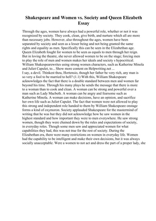 Shakespeare and Women vs. Society and Queen Elizabeth
Essay
Through the ages, women have always had a powerful role, whether or not it was
recognized by society. They cook, clean, give birth, and nurture which all are more
than necessary jobs. However, also throughout the ages, women have been
separated by society and seen as a lesser being and not being granted the same
rights and equality as men. Specifically this can be seen in the Elizabethan age.
Queen Elizabeth fought for women to be seen as equals to men through her reign.
But in loving the theatre, she never allowed women to be on the stage; forcing men
to play the role of men and women makes her ideals and society s hypocritical.
William Shakespearewrites using strong women characters, such as Katherine Minola
and Juliet Capulet, to... Show more content on Helpwriting.net ...
I say, a devil. Thinkest thou, Hortensio, though her father be very rich, any man is
so very a fool to be married to hell? (1.1) With this, William Shakespeare
acknowledges the fact that there is a double standard between men and women far
beyond his time. Through his many plays he sends the message that there is more
to a woman than to cook and clean. A woman can be strong and powerful over a
man such as Lady Macbeth. A woman can be angry and fearsome such as
Katherine Minola. A woman can make decisions, have an opinion, and sacrifice
her own life such as Juliet Capulet. The fact that women were not allowed to play
this strong and independent role handed to them by William Shakespeare onstage
forms a kind of oxymoron. Society applauded Shakespeare for the mastermind of
writing that he was but they did not acknowledge how he saw women in the
highest standard and how important they were to men everywhere. He saw strong
women, though they were chained down by the rules and expectations of society,
in everyday roles. Though some men saw and appreciated women for what
capabilities they had, this was not true for the rest of society. During the
Elizabethan era, there were many restrictions on women in everyday life. Women
had the capability to be intelligent and make their own decisions, but it was always
socially unacceptable. Were a women to not act and dress the part of a proper lady, she
 