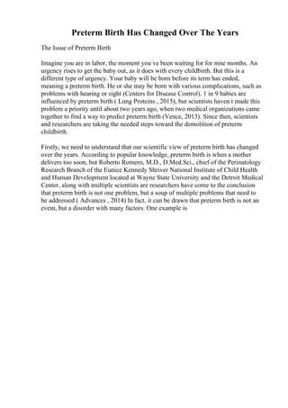 Preterm Birth Has Changed Over The Years
The Issue of Preterm Birth
Imagine you are in labor, the moment you ve been waiting for for nine months. An
urgency rises to get the baby out, as it does with every childbirth. But this is a
different type of urgency. Your baby will be born before its term has ended,
meaning a preterm birth. He or she may be born with various complications, such as
problems with hearing or sight (Centers for Disease Control). 1 in 9 babies are
influenced by preterm birth ( Lung Proteins , 2015), but scientists haven t made this
problem a priority until about two years ago, when two medical organizations came
together to find a way to predict preterm birth (Vence, 2013). Since then, scientists
and researchers are taking the needed steps toward the demolition of preterm
childbirth.
Firstly, we need to understand that our scientific view of preterm birth has changed
over the years. According to popular knowledge, preterm birth is when a mother
delivers too soon, but Roberto Romero, M.D., D.Med.Sci., chief of the Perinatology
Research Branch of the Eunice Kennedy Shriver National Institute of Child Health
and Human Development located at Wayne State University and the Detroit Medical
Center, along with multiple scientists are researchers have come to the conclusion
that preterm birth is not one problem, but a soup of multiple problems that need to
be addressed ( Advances , 2014) In fact, it can be drawn that preterm birth is not an
event, but a disorder with many factors. One example is
 