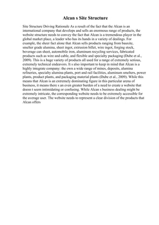 Alcan s Site Structure
Site Structure Driving Rationale As a result of the fact that the Alcan is an
international company that develops and sells an enormous range of products, the
website structure needs to convey the fact that Alcan is a tremendous player in the
global market place, a leader who has its hands in a variety of dealings. For
example, the sheer fact alone that Alcan sells products ranging from bauxite,
smelter grade alumina, sheet ingot, extrusion billet, wire ingot, forging stock,
beverage can sheet, automobile iron, aluminum recycling services, fabricated
products such as wire and cable, and flexible and specialty packaging (Dube et al.,
2009). This is a huge variety of products all used for a range of extremely serious,
extremely technical endeavors. It s also important to keep in mind that Alcan is a
highly integrate company: the own a wide range of mines, deposits, alumina
refineries, specialty alumina plants, port and rail facilities, aluminum smelters, power
plants, product plants, and packaging material plants (Dube et al., 2009). While this
means that Alcan is an extremely dominating figure in this particular arena of
business, it means there s an even greater burden of a need to create a website that
doesn t seem intimidating or confusing. While Alcan s business dealing might be
extremely intricate, the corresponding website needs to be extremely accessible for
the average user. The website needs to represent a clear division of the products that
Alcan offers
 