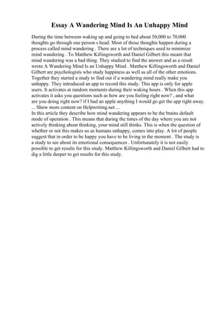 Essay A Wandering Mind Is An Unhappy Mind
During the time between waking up and going to bed about 50,000 to 70,000
thoughts go through one person s head. Most of those thoughts happen during a
process called mind wandering . There are a lot of techniques used to minimize
mind wandering . To Matthew Killingsworth and Daniel Gilbert this meant that
mind wandering was a bad thing. They studied to find the answer and as a result
wrote A Wandering Mind Is an Unhappy Mind . Matthew Killingsworth and Daniel
Gilbert are psychologists who study happiness as well as all of the other emotions.
Together they started a study to find out if a wandering mind really make you
unhappy. They introduced an app to record this study. This app is only for apple
users. It activates at random moments during their waking hours . When this app
activates it asks you questions such as how are you feeling right now? , and what
are you doing right now? if I had an apple anything I would go get the app right away.
... Show more content on Helpwriting.net ...
In this article they describe how mind wandering appears to be the brains default
mode of operation . This means that during the times of the day where you are not
actively thinking about thinking, your mind still thinks. This is when the question of
whether or not this makes us as humans unhappy, comes into play. A lot of people
suggest that in order to be happy you have to be living in the moment . The study is
a study to see about its emotional consequences . Unfortunately it is not easily
possible to get results for this study. Matthew Killingsworth and Daniel Gilbert had to
dig a little deeper to get results for this study.
 