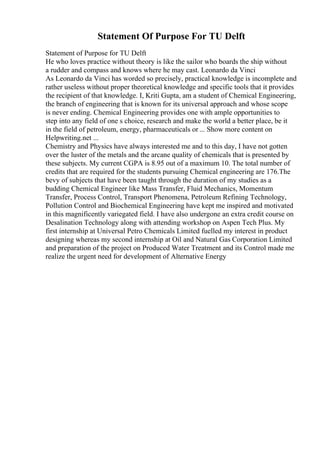 Statement Of Purpose For TU Delft
Statement of Purpose for TU Delft
He who loves practice without theory is like the sailor who boards the ship without
a rudder and compass and knows where he may cast. Leonardo da Vinci
As Leonardo da Vinci has worded so precisely, practical knowledge is incomplete and
rather useless without proper theoretical knowledge and specific tools that it provides
the recipient of that knowledge. I, Kriti Gupta, am a student of Chemical Engineering,
the branch of engineering that is known for its universal approach and whose scope
is never ending. Chemical Engineering provides one with ample opportunities to
step into any field of one s choice, research and make the world a better place, be it
in the field of petroleum, energy, pharmaceuticals or ... Show more content on
Helpwriting.net ...
Chemistry and Physics have always interested me and to this day, I have not gotten
over the luster of the metals and the arcane quality of chemicals that is presented by
these subjects. My current CGPA is 8.95 out of a maximum 10. The total number of
credits that are required for the students pursuing Chemical engineering are 176.The
bevy of subjects that have been taught through the duration of my studies as a
budding Chemical Engineer like Mass Transfer, Fluid Mechanics, Momentum
Transfer, Process Control, Transport Phenomena, Petroleum Refining Technology,
Pollution Control and Biochemical Engineering have kept me inspired and motivated
in this magnificently variegated field. I have also undergone an extra credit course on
Desalination Technology along with attending workshop on Aspen Tech Plus. My
first internship at Universal Petro Chemicals Limited fuelled my interest in product
designing whereas my second internship at Oil and Natural Gas Corporation Limited
and preparation of the project on Produced Water Treatment and its Control made me
realize the urgent need for development of Alternative Energy
 