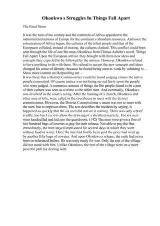Okonkwo s Struggles In Things Fall Apart
The Final Straw
It was the turn of the century and the continent of Africa appealed to the
industrialized nations of Europe for the continent s abundant resources. And once the
colonization of Africa began, the cultures of the tribal people and that of the
Europeans collided; instead of mixing, the cultures clashed. This conflict could been
seen through the life of one Ibo man; Okonkwo from Chinua Achebe s novel, Things
Fall Apart. Upon the European arrival, they brought with them new ideas and
concepts they expected to be followed by the natives. However, Okonkwo refused
to have anything to do with them. His refusal to accept the new concepts and ideas
changed his sense of identity, because he feared being seen as weak by subduing to ...
Show more content on Helpwriting.net ...
It was there that a District Commissioner could be found judging crimes the native
people committed. Of course justice was not being served fairly upon the people
who were judged. A numerous amount of things the Ibo people found to be a part
of their culture was seen as a crime to the white men. And eventually, Okonkwo
was involved in the court s ruling. After the burning of a church, Okonkwo and
other men of title, were called to the courthouse to meet with the district
commissioner. However, the District Commissioner s intent was not to meet with
the men, but to imprison them. The text describes the incident by saying, It
happened so quickly that the six men did not see it coming. There was only a brief
scuffle, too brief even to allow the drawing of a sheathed machete. The six men
were handcuffed and led into the guardroom. (142) The men were given a fine of
two hundred bags of cowries to pay for their release. Not able to pay the fine
immediately, the men stayed imprisoned for several days in which they went
without food or water. Once the fine had finally been paid the price had went up
by another fifty bags of cowries. And upon Okonkwo;s release, the male had never
been so infuriated before. He was truly ready for war. Only the rest of the village
did not stand with him. Unlike Okonkwo, the rest of the village were on a more
peaceful path for dealing with
 
