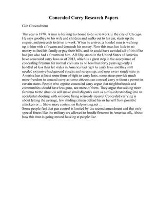 Concealed Carry Research Papers
Gun Concealment
The year is 1978. A man is leaving his house to drive to work in the city of Chicago.
He says goodbye to his wife and children and walks out to his car, starts up the
engine, and proceeds to drive to work. When he arrives, a hooded man is walking
up to him with a firearm and demands his money. Now this man has little to no
money to feed his family or pay their bills, and he could have avoided all of this if he
had just also had a firearm on him. All fifty states in the United States of America
have concealed carry laws as of 2013, which is a great step in the acceptance of
concealing firearms for normal civilians as no less than forty years ago only a
handful of less than ten states in America had right to carry laws and they still
needed extensive background checks and screenings, and now every single state in
America has at least some form of right to carry laws, some states provide much
more freedom to conceal carry as some citizens can conceal carry without a permit in
certain states. People who oppose concealed carry argue that neighborhoods and
communities should have less guns, not more of them. They argue that adding more
firearms to the situation will make small disputes such as a misunderstanding into an
accidental shooting with someone being seriously injured. Concealed carrying is
about letting the average, law abiding citizen defend his or herself from possible
attackers or ... Show more content on Helpwriting.net ...
Some people feel that gun control is limited by the second amendment and that only
special forces like the military are allowed to handle firearms in America talk. About
how this man is going around looking at people like
 