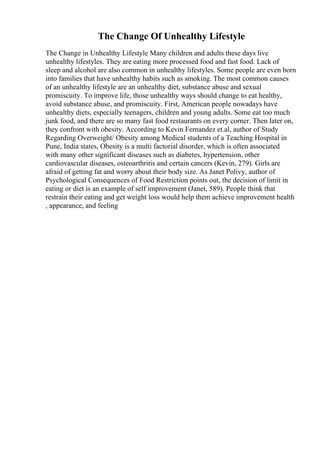 The Change Of Unhealthy Lifestyle
The Change in Unhealthy Lifestyle Many children and adults these days live
unhealthy lifestyles. They are eating more processed food and fast food. Lack of
sleep and alcohol are also common in unhealthy lifestyles. Some people are even born
into families that have unhealthy habits such as smoking. The most common causes
of an unhealthy lifestyle are an unhealthy diet, substance abuse and sexual
promiscuity. To improve life, those unhealthy ways should change to eat healthy,
avoid substance abuse, and promiscuity. First, American people nowadays have
unhealthy diets, especially teenagers, children and young adults. Some eat too much
junk food, and there are so many fast food restaurants on every corner. Then later on,
they confront with obesity. According to Kevin Fernandez et.al, author of Study
Regarding Overweight/ Obesity among Medical students of a Teaching Hospital in
Pune, India states, Obesity is a multi factorial disorder, which is often associated
with many other significant diseases such as diabetes, hypertension, other
cardiovascular diseases, osteoarthritis and certain cancers (Kevin, 279). Girls are
afraid of getting fat and worry about their body size. As Janet Polivy, author of
Psychological Consequences of Food Restriction points out, the decision of limit in
eating or diet is an example of self improvement (Janet, 589). People think that
restrain their eating and get weight loss would help them achieve improvement health
, appearance, and feeling
 