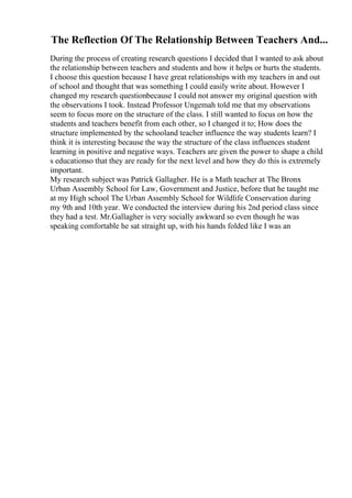 The Reflection Of The Relationship Between Teachers And...
During the process of creating research questions I decided that I wanted to ask about
the relationship between teachers and students and how it helps or hurts the students.
I choose this question because I have great relationships with my teachers in and out
of school and thought that was something I could easily write about. However I
changed my research questionbecause I could not answer my original question with
the observations I took. Instead Professor Ungemah told me that my observations
seem to focus more on the structure of the class. I still wanted to focus on how the
students and teachers benefit from each other, so I changed it to; How does the
structure implemented by the schooland teacher influence the way students learn? I
think it is interesting because the way the structure of the class influences student
learning in positive and negative ways. Teachers are given the power to shape a child
s educationso that they are ready for the next level and how they do this is extremely
important.
My research subject was Patrick Gallagher. He is a Math teacher at The Bronx
Urban Assembly School for Law, Government and Justice, before that he taught me
at my High school The Urban Assembly School for Wildlife Conservation during
my 9th and 10th year. We conducted the interview during his 2nd period class since
they had a test. Mr.Gallagher is very socially awkward so even though he was
speaking comfortable he sat straight up, with his hands folded like I was an
 