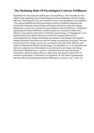 The Mediating Roles Of Psychological Contract Fulfillment
Hypothesis For this study the authors gave five hypotheses. These hypotheses were
related to the mediating roles of psychological contract fulfillment, need for change
and trust. Trust being the only one included in three of the hypotheses. For hypothesis
1 the authors hypothesized that psychological contract fulfillment moderates the
relationship of attitude toward change and change information, therefore change
information is positively correlated to psychological contract fulfillment. Furthermore
psychological contract fulfillment would be positively correlated to behavioral,
affective, and cognitive dimensions of attitude toward change. For hypothesis2 it was
hypothesized by the authors that perceived need for change influences the
relationship between change information and attitude toward change showing that
change information and perceived need for change are positively correlated. Also that
perceived need for change is positively correlated to the behavioral, affective, and
cognitive dimensionof attitude toward change. For hypothesis 3a, it was hypothesized
that trust moderates the relationship between attitude toward change and change
information, therefore there s a positive correlation between trust and change
information, and trust and the affective, behavioral, and cognitive dimension of
attitude toward change. Furthermore, for hypothesis 3b, the authors hypothesized
that trust affected psychological contract fulfillment in a positive way. Lastly, for
 