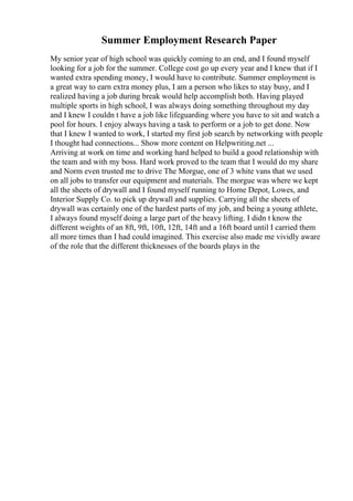 Summer Employment Research Paper
My senior year of high school was quickly coming to an end, and I found myself
looking for a job for the summer. College cost go up every year and I knew that if I
wanted extra spending money, I would have to contribute. Summer employment is
a great way to earn extra money plus, I am a person who likes to stay busy, and I
realized having a job during break would help accomplish both. Having played
multiple sports in high school, I was always doing something throughout my day
and I knew I couldn t have a job like lifeguarding where you have to sit and watch a
pool for hours. I enjoy always having a task to perform or a job to get done. Now
that I knew I wanted to work, I started my first job search by networking with people
I thought had connections... Show more content on Helpwriting.net ...
Arriving at work on time and working hard helped to build a good relationship with
the team and with my boss. Hard work proved to the team that I would do my share
and Norm even trusted me to drive The Morgue, one of 3 white vans that we used
on all jobs to transfer our equipment and materials. The morgue was where we kept
all the sheets of drywall and I found myself running to Home Depot, Lowes, and
Interior Supply Co. to pick up drywall and supplies. Carrying all the sheets of
drywall was certainly one of the hardest parts of my job, and being a young athlete,
I always found myself doing a large part of the heavy lifting. I didn t know the
different weights of an 8ft, 9ft, 10ft, 12ft, 14ft and a 16ft board until I carried them
all more times than I had could imagined. This exercise also made me vividly aware
of the role that the different thicknesses of the boards plays in the
 