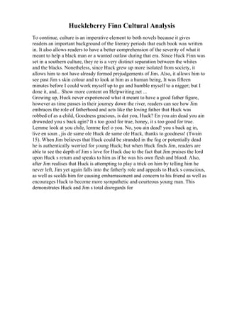 Huckleberry Finn Cultural Analysis
To continue, culture is an imperative element to both novels because it gives
readers an important background of the literary periods that each book was written
in. It also allows readers to have a better comprehension of the severity of what it
meant to help a black man or a wanted outlaw during that era. Since Huck Finn was
set in a southern culture, they re is a very distinct separation between the whites
and the blacks. Nonetheless, since Huck grew up more isolated from society, it
allows him to not have already formed prejudgements of Jim. Also, it allows him to
see past Jim s skin colour and to look at him as a human being, It was fifteen
minutes before I could work myself up to go and humble myself to a nigger; but I
done it, and... Show more content on Helpwriting.net ...
Growing up, Huck never experienced what it meant to have a good father figure,
however as time passes in their journey down the river, readers can see how Jim
embraces the role of fatherhood and acts like the loving father that Huck was
robbed of as a child, Goodness gracious, is dat you, Huck? En you ain dead you ain
drownded you s back agin? It s too good for true, honey, it s too good for true.
Lemme look at you chile, lemme feel o you. No, you ain dead! you s back ag in,
live en soun , jis de same ole Huck de same ole Huck, thanks to goodness! (Twain
15). When Jim believes that Huck could be stranded in the fog or potentially dead
he is authentically worried for young Huck; but when Huck finds Jim, readers are
able to see the depth of Jim s love for Huck due to the fact that Jim praises the lord
upon Huck s return and speaks to him as if he was his own flesh and blood. Also,
after Jim realises that Huck is attempting to play a trick on him by telling him he
never left, Jim yet again falls into the fatherly role and appeals to Huck s conscious,
as well as scolds him for causing embarrassment and concern to his friend as well as
encourages Huck to become more sympathetic and courteous young man. This
demonstrates Huck and Jim s total disregards for
 