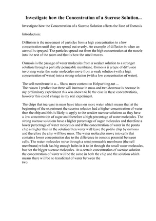 Investigate how the Concentration of a Sucrose Solution...
Investigate how the Concentration of a Sucrose Solution affects the Rate of Osmosis
Introduction:
Diffusion is the movement of particles from a high concentration to a low
concentration until they are spread out evenly. An example of diffusion is when an
aerosol is sprayed. The particles spread out from the high concentration at the nozzle
into the rest of the room and that is how the smell moves.
Osmosis is the passage of water molecules from a weaker solution to a stronger
solution through a partially permeable membrane. Osmosis is a type of diffusion
involving water the water molecules move from a weak solution (with a high
concentration of water) into a strong solution (with a low concentration of water).
The cell membrane in a ... Show more content on Helpwriting.net ...
The reason I predict that three will increase in mass and two decrease is because in
my preliminary experiment this was shown to be the case in these concentrations,
however this could change in my real experiment.
The chips that increase in mass have taken on more water which means that at the
beginning of the experiment the sucrose solution had a higher concentration of water
than the chip and this is likely to apply to the weaker sucrose solutions as they have
a low concentration of sugar and therefore a high percentage of water molecules. The
strong sucrose solutions have a higher percentage of sugar molecules and therefore a
lower percentage of water molecules and if the concentration of water in the potato
chip is higher than in the solution then water will leave the potato chip by osmosis
and therefore the chip will lose mass. The water molecules move into cells that
contain a lower concentration due to the difference in osmotic potential between
cells. The water molecules move through a semi permeable membrane (the cell
membrane) which has big enough holes in it to let through the small water molecules,
but not the bigger sucrose molecules. At a certain concentration of sucrose solution
the concentration of water will be the same in both the chip and the solution which
means there will be no transferral of water between the
two
 