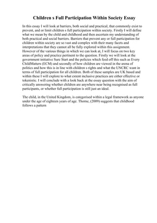 Children s Full Participation Within Society Essay
In this essay I will look at barriers, both social and practical, that commonly exist to
prevent, and or limit children s full participation within society. Firstly I will define
what we mean by the child and childhood and then ascertain my understanding of
both practical and social barriers. Barriers that prevent any or full participation for
children within society are so vast and complex with their many facets and
interpretations that they cannot all be fully explored within this assignment.
However of the various things in which we can look at, I will focus on two key
areas of policy and practice pertinent to the question. Firstly we will look at the
government initiative Sure Start and the policies which feed off this such as Every
ChildMatters (ECM) and secondly of how children are viewed in the arena of
politics and how this is in line with children s rights and what the UNCRC want in
terms of full participation for all children. Both of these samples are UK based and
within these I will explore to what extent inclusive practices are either effective or
tokenistic. I will conclude with a look back at the essay question with the aim of
critically answering whether children are anywhere near being recognised as full
participants, or whether full participation is still just an ideal.
The child, in the United Kingdom, is categorised within a legal framework as anyone
under the age of eighteen years of age. Thorne, (2009) suggests that childhood
follows a pattern
 