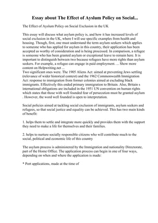 Essay about The Effect of Ayslum Policy on Social...
The Effect of Ayslum Policy on Social Exclusion in the UK
This essay will discuss what asylum policy is, and how it has increased levels of
social exclusion in the UK, where I will use specific examples from health and
housing. Though, first, one must understand the term asylum seekers which applies
to someone who has applied for asylum in this country, their application has been
accepted as worthy of consideration and is being processed. In comparison, a refugee
is someone who has been granted asylum or exceptional leave to remain here. It is
important to distinguish between two because refugees have more rights than asylum
seekers. For example, a refugee can engage in paid employment. ... Show more
content on Helpwriting.net ...
Two significant ones were. The 1905 Aliens Act: aimed at preventing Jews settling
(relevance of wider historical context) and the 1962 Commonwealth Immigration
Act: response to immigration from former colonies aimed at excluding black
immigrants. Effectively this ended primary immigration to Britain. Also, Britain s
international obligations are included in the 1951 UN convention on human rights
which states that those with well founded fear of persecution must be granted asylum
. However, the word well founded is open to interpretation.
Social policies aimed at tackling social exclusion of immigrants, asylum seekers and
refugees, so that social justice and equality can be achieved. This has two main kinds
of benefit:
1. helps them to settle and integrate more quickly and provides them with the support
they need to make a life for themselves and their families.
2. helps to nurture socially responsible citizens who will contribute much to the
social, political and economic life of this country
The asylum process is administered by the Immigration and nationality Directorate,
part of the Home Office. The application process can begin in one of four ways,
depending on when and where the application is made:
* Port applications, made at the time of
 