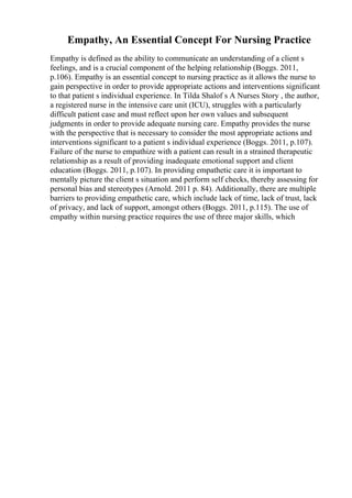 Empathy, An Essential Concept For Nursing Practice
Empathy is defined as the ability to communicate an understanding of a client s
feelings, and is a crucial component of the helping relationship (Boggs. 2011,
p.106). Empathy is an essential concept to nursing practice as it allows the nurse to
gain perspective in order to provide appropriate actions and interventions significant
to that patient s individual experience. In Tilda Shalof s A Nurses Story , the author,
a registered nurse in the intensive care unit (ICU), struggles with a particularly
difficult patient case and must reflect upon her own values and subsequent
judgments in order to provide adequate nursing care. Empathy provides the nurse
with the perspective that is necessary to consider the most appropriate actions and
interventions significant to a patient s individual experience (Boggs. 2011, p.107).
Failure of the nurse to empathize with a patient can result in a strained therapeutic
relationship as a result of providing inadequate emotional support and client
education (Boggs. 2011, p.107). In providing empathetic care it is important to
mentally picture the client s situation and perform self checks, thereby assessing for
personal bias and stereotypes (Arnold. 2011 p. 84). Additionally, there are multiple
barriers to providing empathetic care, which include lack of time, lack of trust, lack
of privacy, and lack of support, amongst others (Boggs. 2011, p.115). The use of
empathy within nursing practice requires the use of three major skills, which
 
