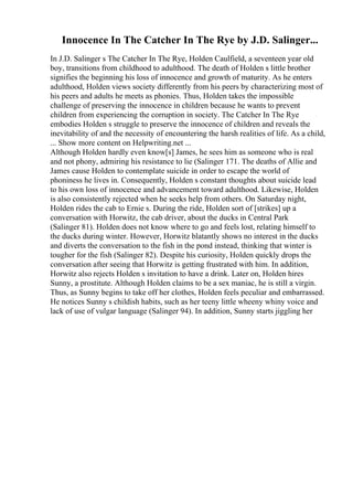 Innocence In The Catcher In The Rye by J.D. Salinger...
In J.D. Salinger s The Catcher In The Rye, Holden Caulfield, a seventeen year old
boy, transitions from childhood to adulthood. The death of Holden s little brother
signifies the beginning his loss of innocence and growth of maturity. As he enters
adulthood, Holden views society differently from his peers by characterizing most of
his peers and adults he meets as phonies. Thus, Holden takes the impossible
challenge of preserving the innocence in children because he wants to prevent
children from experiencing the corruption in society. The Catcher In The Rye
embodies Holden s struggle to preserve the innocence of children and reveals the
inevitability of and the necessity of encountering the harsh realities of life. As a child,
... Show more content on Helpwriting.net ...
Although Holden hardly even know[s] James, he sees him as someone who is real
and not phony, admiring his resistance to lie (Salinger 171. The deaths of Allie and
James cause Holden to contemplate suicide in order to escape the world of
phoniness he lives in. Consequently, Holden s constant thoughts about suicide lead
to his own loss of innocence and advancement toward adulthood. Likewise, Holden
is also consistently rejected when he seeks help from others. On Saturday night,
Holden rides the cab to Ernie s. During the ride, Holden sort of [strikes] up a
conversation with Horwitz, the cab driver, about the ducks in Central Park
(Salinger 81). Holden does not know where to go and feels lost, relating himself to
the ducks during winter. However, Horwitz blatantly shows no interest in the ducks
and diverts the conversation to the fish in the pond instead, thinking that winter is
tougher for the fish (Salinger 82). Despite his curiosity, Holden quickly drops the
conversation after seeing that Horwitz is getting frustrated with him. In addition,
Horwitz also rejects Holden s invitation to have a drink. Later on, Holden hires
Sunny, a prostitute. Although Holden claims to be a sex maniac, he is still a virgin.
Thus, as Sunny begins to take off her clothes, Holden feels peculiar and embarrassed.
He notices Sunny s childish habits, such as her teeny little wheeny whiny voice and
lack of use of vulgar language (Salinger 94). In addition, Sunny starts jiggling her
 