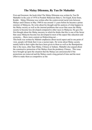 The Malay Dilemma, By Tun Dr Mahathir
First and foremost, the book titled The Malay Dilemma was written by Tun Dr
Mahathir in the year of 1970 in Pondok Maharizan Batu 6, Titi Gajah, Kota Setar,
Kedah. . Malay Dilemma was written after the controversial racial riots between
Malays and Chinese in May 1969.It was around 11 years before he became a prime
minister of Malaysia. He write about his thought and his analysis of what happen in
the Malay society as well as the internal problems that occur that cause the Malay
society to become less developed compared to other races in Malaysia. He gave his
first thought about the Malay ancestry in which he thinks that this is one of the factor
that cause Malaysto become less developed in most of the aspect like education and
economy.... Show more content on Helpwriting.net ...
This book was written by Mahatir emphasize about racial aspect and in one point of
view, people will think that it was a racism topic. He wrote about Malay society
mainly hold to their rights that have been given to them as well as the Bumiputeras
that is the races, other than Malay, Chinese or Indians. Mahathir also argued about
the constructive protection of the Malays from the predatory Chinese . This issue
have brought up upon the situation that the Malays are unresourceful if the
protections are removed and the Malays need a long period of time and the most
effort to make them as competitive as the
 
