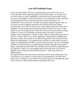 Law Of Gratitude Essay
8.The Law of Gratitude: The Law of Gratitude plays out similar to the Law of
Cause and Effect or the natural principle of action and reaction. As we look at the
law itself, when we express thankfulness to the God Force for that which we have
received (even though it is still in the unseen), it is an expenditure of force, therefore
our gratitudecannot fail to reach God, and when it does the reaction is an
instantaneous move toward you. Consider two properly aligned magnets. They are
two forces moving in opposite directions while moving toward one another.
Gratitude draws you and the Creative Force, God, directly toward each other. If our
gratitude is strong enough and consistent then there will always be a move of that
which we are co creating toward us. When the God Force moves toward us it brings
all that it is. The Law of Gratitude also dictates that if our heart is not full of
gratitude, then something else will take its place. Physics teaches that nature will not
tolerate a vacuum. That is to say that if something is removed then something else
must take its place. If our hearts are not filled with gratitude, then our hearts will be
filled with ungratefulness. An ungrateful heart will take you from what you want as
rapidly as a grateful heart will take you toward what you want. The Law of Gratitude
nourishes our faith, because as a grateful heart and mind continually expects good
things, expectation becomes faith. This faith then, becomes both the cornerstone and
the capstone of what it is we are building which comes only from our Universal
Supplier, God. Gratitude toward God has the power... Show more content on
Helpwriting.net ...
The eight Universal Laws that I feel you should at least be aware of that take a role
in the process of co creation or what we like to call manifesting. I do realize that
they do have a similarity to one another and in some respects, one produces the other
and so on but it is after all about harmony and balance don t you
 