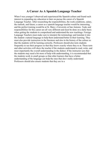 A Career As A Spanish Language Teacher
When I was younger I observed and experienced the Spanish culture and found such
interest in expanding my education to later on pursue the career of a Spanish
Language Teacher. After researching the responsibilities, the work conditions, salary,
the outlook, and future; a career as a spanish language teacher would be interesting,
and the perfect training would be at St. Mary s University at San Antonio. Tasks and
responsibilities for this career are all very different and must be done on a daily basis
when getting the students to comprehend and understand the new teachings. Foreign
Language Teachers must make sure to interpret the terminology and translate it into
the student s natural language to help them understand better in their learning. They
must also provide instruction in the literature and also in the history of the culture so
that the students will be learning correctly. Professors should also tests students
frequently to see their progress so that they know exactly where they re at. These tests
and other activities will show the teacher if the students understand to read, write, and
most importantly the overall understanding in the dialect. If the instructor sees that
the students may need a bit more of help with understanding, it is recommended that
the students work in small groups so that other learners that have a better
understanding of the language can help the ones that don t really understand.
Professors should also ensure students that they are in a
 