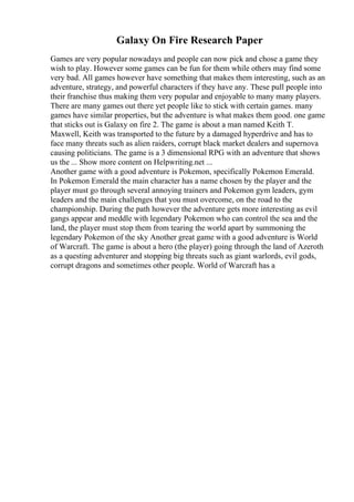 Galaxy On Fire Research Paper
Games are very popular nowadays and people can now pick and chose a game they
wish to play. However some games can be fun for them while others may find some
very bad. All games however have something that makes them interesting, such as an
adventure, strategy, and powerful characters if they have any. These pull people into
their franchise thus making them very popular and enjoyable to many many players.
There are many games out there yet people like to stick with certain games. many
games have similar properties, but the adventure is what makes them good. one game
that sticks out is Galaxy on fire 2. The game is about a man named Keith T.
Maxwell, Keith was transported to the future by a damaged hyperdrive and has to
face many threats such as alien raiders, corrupt black market dealers and supernova
causing politicians. The game is a 3 dimensional RPG with an adventure that shows
us the ... Show more content on Helpwriting.net ...
Another game with a good adventure is Pokemon, specifically Pokemon Emerald.
In Pokemon Emerald the main character has a name chosen by the player and the
player must go through several annoying trainers and Pokemon gym leaders, gym
leaders and the main challenges that you must overcome, on the road to the
championship. During the path however the adventure gets more interesting as evil
gangs appear and meddle with legendary Pokemon who can control the sea and the
land, the player must stop them from tearing the world apart by summoning the
legendary Pokemon of the sky Another great game with a good adventure is World
of Warcraft. The game is about a hero (the player) going through the land of Azeroth
as a questing adventurer and stopping big threats such as giant warlords, evil gods,
corrupt dragons and sometimes other people. World of Warcraft has a
 