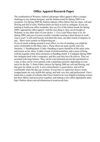 Office Apparel Research Paper
The combination of Women s fashion and proper office apparel offers a unique
challenge to any fashion designer; and the fashion trend for Spring 2009 is no
exception. For Spring 2009 the fashion industry offers fabrics that are sheer, soft and
flowing and full of color. Platform heels are back as well as cardigans. If you are
looking to build your office wardrobe, here are five of the hottest trends for Spring
2009 s appropriate office apparel. And the nice thing is, they can be bought at
Walmart, or any other store of your choice. 1. Use a scarf Since sheer is in, for
Spring 2009, and you of course wouldn t consider wearing a sheer blouse to work;
wear a scarf. A soft scarf loosely tied about the neck, can add a touch of elegance to
any... Show more content on Helpwriting.net ...
If you do much walking around in your office, or a lot of standing, you might be
more comfortable in flat Mary Jane s. These shoes are quite stylish, and very
feminine. 3. Handbag/purse A lady s handbag or purse should be of the same color
and texture as her shoes. It adds a touch of professionalism, and a sense of being
well put together when shoes and purse or handbag match. 4. Cardigans Spring 2009
has cardigans back with a vengeance, and this year they have Вѕ sleeves. They are
accented with large buttons. They can be worn buttoned up (not the top button) as
a top, or they can be worn opened, with a matching camisole, depending on your
attire for the day. 5. Pants Fabric choices for Spring 2009 are soft and flowing, and
that goes for slacks as well. A nice cotton blend is a good choice, and will be
comfortable when the days get warmer. If your boss or supervisor doesn t mind,
cropped pants are very stylish this spring, and look very nice and professional. I have
listed here a couple of websites that I have found to be very helpful in helping women
put these fabrics and accessories together, and making a nice office appropriate attire.
http://fashion about.com/od/whattowear/a/weartowork.htm,
 