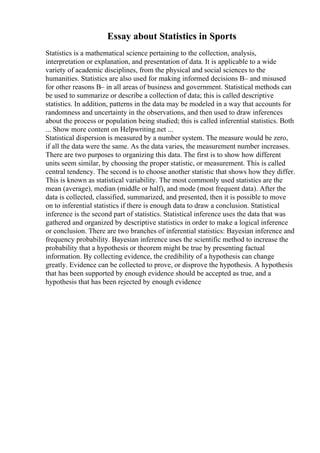 Essay about Statistics in Sports
Statistics is a mathematical science pertaining to the collection, analysis,
interpretation or explanation, and presentation of data. It is applicable to a wide
variety of academic disciplines, from the physical and social sciences to the
humanities. Statistics are also used for making informed decisions В– and misused
for other reasons В– in all areas of business and government. Statistical methods can
be used to summarize or describe a collection of data; this is called descriptive
statistics. In addition, patterns in the data may be modeled in a way that accounts for
randomness and uncertainty in the observations, and then used to draw inferences
about the process or population being studied; this is called inferential statistics. Both
... Show more content on Helpwriting.net ...
Statistical dispersion is measured by a number system. The measure would be zero,
if all the data were the same. As the data varies, the measurement number increases.
There are two purposes to organizing this data. The first is to show how different
units seem similar, by choosing the proper statistic, or measurement. This is called
central tendency. The second is to choose another statistic that shows how they differ.
This is known as statistical variability. The most commonly used statistics are the
mean (average), median (middle or half), and mode (most frequent data). After the
data is collected, classified, summarized, and presented, then it is possible to move
on to inferential statistics if there is enough data to draw a conclusion. Statistical
inference is the second part of statistics. Statistical inference uses the data that was
gathered and organized by descriptive statistics in order to make a logical inference
or conclusion. There are two branches of inferential statistics: Bayesian inference and
frequency probability. Bayesian inference uses the scientific method to increase the
probability that a hypothesis or theorem might be true by presenting factual
information. By collecting evidence, the credibility of a hypothesis can change
greatly. Evidence can be collected to prove, or disprove the hypothesis. A hypothesis
that has been supported by enough evidence should be accepted as true, and a
hypothesis that has been rejected by enough evidence
 
