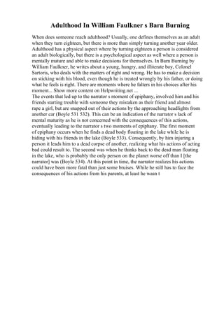 Adulthood In William Faulkner s Barn Burning
When does someone reach adulthood? Usually, one defines themselves as an adult
when they turn eighteen, but there is more than simply turning another year older.
Adulthood has a physical aspect where by turning eighteen a person is considered
an adult biologically, but there is a psychological aspect as well where a person is
mentally mature and able to make decisions for themselves. In Barn Burning by
William Faulkner, he writes about a young, hungry, and illiterate boy, Colonel
Sartoris, who deals with the matters of right and wrong. He has to make a decision
on sticking with his blood, even though he is treated wrongly by his father, or doing
what he feels is right. There are moments where he falters in his choices after his
moment... Show more content on Helpwriting.net ...
The events that led up to the narrator s moment of epiphany, involved him and his
friends starting trouble with someone they mistaken as their friend and almost
rape a girl, but are snapped out of their actions by the approaching headlights from
another car (Boyle 531 532). This can be an indication of the narrator s lack of
mental maturity as he is not concerned with the consequences of this actions,
eventually leading to the narrator s two moments of epiphany. The first moment
of epiphany occurs when he finds a dead body floating in the lake while he is
hiding with his friends in the lake (Boyle 533). Consequently, by him injuring a
person it leads him to a dead corpse of another, realizing what his actions of acting
bad could result to. The second was when he thinks back to the dead man floating
in the lake, who is probably the only person on the planet worse off than I [the
narrator] was (Boyle 534). At this point in time, the narrator realizes his actions
could have been more fatal than just some bruises. While he still has to face the
consequences of his actions from his parents, at least he wasn t
 
