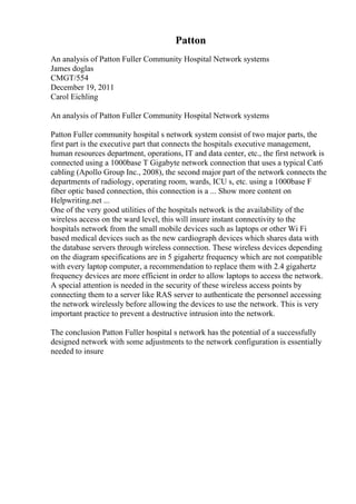 Patton
An analysis of Patton Fuller Community Hospital Network systems
James doglas
CMGT/554
December 19, 2011
Carol Eichling
An analysis of Patton Fuller Community Hospital Network systems
Patton Fuller community hospital s network system consist of two major parts, the
first part is the executive part that connects the hospitals executive management,
human resources department, operations, IT and data center, etc., the first network is
connected using a 1000base T Gigabyte network connection that uses a typical Cat6
cabling (Apollo Group Inc., 2008), the second major part of the network connects the
departments of radiology, operating room, wards, ICU s, etc. using a 1000base F
fiber optic based connection, this connection is a ... Show more content on
Helpwriting.net ...
One of the very good utilities of the hospitals network is the availability of the
wireless access on the ward level, this will insure instant connectivity to the
hospitals network from the small mobile devices such as laptops or other Wi Fi
based medical devices such as the new cardiograph devices which shares data with
the database servers through wireless connection. These wireless devices depending
on the diagram specifications are in 5 gigahertz frequency which are not compatible
with every laptop computer, a recommendation to replace them with 2.4 gigahertz
frequency devices are more efficient in order to allow laptops to access the network.
A special attention is needed in the security of these wireless access points by
connecting them to a server like RAS server to authenticate the personnel accessing
the network wirelessly before allowing the devices to use the network. This is very
important practice to prevent a destructive intrusion into the network.
The conclusion Patton Fuller hospital s network has the potential of a successfully
designed network with some adjustments to the network configuration is essentially
needed to insure
 