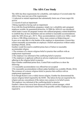 The ADA Case Study
The ADA has three requirements for a disability, and employee if covered under the
ADA if they meet just one of the requirements;
1.A physical or mental impairment that substantially limits one of more major life
actives
2.A record of such an impairment
3.Being regarded as having such an impairment
Even with this broad definition, pregnancy simply isn t a disability and a pregnant
employee wouldn t be guaranteed protection. In 2008 the ADAAA was introduced
which made it easier for pregnant women who suffered pregnancy related disabilities
to establish they do have disabilities and are entitled to reasonable accommodations
under the ADA (Eeoc.gov, 2017). These accommodations would cover Abby s need
to have a 10lb lifting restriction as ... Show more content on Helpwriting.net ...
It goes on to state that it is the burden of the employer to demonstrate a reason they
cannot reasonably accommodate an employee s beliefs and practices without undue
hardships (Walsh, 2014).
Gunther would first need to establish prima facie of failure to reasonably
accommodate religion.
1.The existence of a sincere religious belief or practice that conflicts with an
employment requirement
2.The employer was informed of the conflicting belief or practice
3.The employee or applicant suffered an adverse employment outcome because of
adhering to the religious belief or practice
Once Gunther established prima facie, Central Perk would have to show the
following:
1.A reasonable accommodation was offered but not accepted
2.No reasonable accommodation without undue hardship was available (Walsh, 2014)
The existence of a sincere religious belief or practice that conflicts with an
employment requirement
Even though Kemet is not a widely known religion, Gunther has demonstrated the
sincere religious belief required by the EEOC. The tattoos he has are required by his
religion and any concealment of the tattoos runs contrary to its belief system.
The employer was informed of the conflicting belief or practice
Gunther s tattoos have never been discussed with his current manager, which
indicates he never informed Central Perk of the possible conflict. Employees are
required to
 