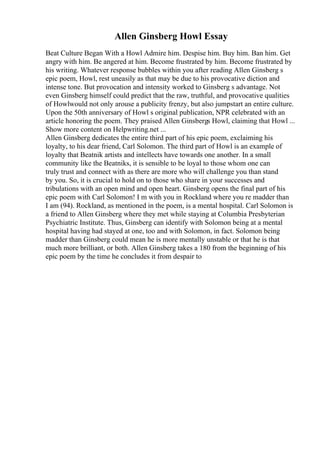 Allen Ginsberg Howl Essay
Beat Culture Began With a Howl Admire him. Despise him. Buy him. Ban him. Get
angry with him. Be angered at him. Become frustrated by him. Become frustrated by
his writing. Whatever response bubbles within you after reading Allen Ginsberg s
epic poem, Howl, rest uneasily as that may be due to his provocative diction and
intense tone. But provocation and intensity worked to Ginsberg s advantage. Not
even Ginsberg himself could predict that the raw, truthful, and provocative qualities
of Howlwould not only arouse a publicity frenzy, but also jumpstart an entire culture.
Upon the 50th anniversary of Howl s original publication, NPR celebrated with an
article honoring the poem. They praised Allen Ginsbergs Howl, claiming that Howl ...
Show more content on Helpwriting.net ...
Allen Ginsberg dedicates the entire third part of his epic poem, exclaiming his
loyalty, to his dear friend, Carl Solomon. The third part of Howl is an example of
loyalty that Beatnik artists and intellects have towards one another. In a small
community like the Beatniks, it is sensible to be loyal to those whom one can
truly trust and connect with as there are more who will challenge you than stand
by you. So, it is crucial to hold on to those who share in your successes and
tribulations with an open mind and open heart. Ginsberg opens the final part of his
epic poem with Carl Solomon! I m with you in Rockland where you re madder than
I am (94). Rockland, as mentioned in the poem, is a mental hospital. Carl Solomon is
a friend to Allen Ginsberg where they met while staying at Columbia Presbyterian
Psychiatric Institute. Thus, Ginsberg can identify with Solomon being at a mental
hospital having had stayed at one, too and with Solomon, in fact. Solomon being
madder than Ginsberg could mean he is more mentally unstable or that he is that
much more brilliant, or both. Allen Ginsberg takes a 180 from the beginning of his
epic poem by the time he concludes it from despair to
 