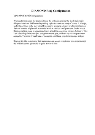 DIAMOND Ring Configuration
DIAMOND RING Configurations
When determining on the diamond ring, the setting is among the most significant
things to consider. Different ring setting styles focus on an array of tastes. A vintage,
understated bride to be may should you prefer a simple solitaire while more fashion
forward women might such as the the bezel or tension configurations. Make use of
this ring setting guide to understand more about the accessible options. Solitaire. This
kind of setting showcases just one gemstone or gem, without any accent gemstones
around it. The most typical way of mounting a solitaire gemstone is prong setting.
Rings with side gemstones. Side gemstones, or accent gemstones, help complement
the brilliant center gemstone or gem. You will find
 
