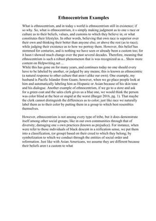 Ethnocentrism Examples
What is ethnocentrism, and in today s world is ethnocentrism still in existence; if
so why. So, what is ethnocentrism, it s simply making judgment as to one s race or
culture as to their beliefs, values, and customs to which they believe in; or what
constitutes their lifestyles. In other words, believing that own race is superior over
their own and thinking their better than anyone else; or above the rest (as to race);
while judging their existence as to how we portray them. However, this belief has
stemmed for centuries, and is nothing we have seen or already been a custom too; for
it hasn t showed much change over the past several decades. Therefore, meaning that
ethnocentrism is such a robust phenomenon that is was recognized as a... Show more
content on Helpwriting.net ...
While this has gone on for many years, and continues today no one should every
have to be labeled by another, or judged by any means; this is known as ethnocentric
(a natural response to other culture that aren t alike our own). One example, my
husband is Pacific Islander from Guam; however, when we go place people look at
him and automatically labeling him as Hispanic or Asian because of his skin tone
and his dialogue. Another example of ethnocentrism, if we go to a store and ask
for a green coat and the sales clerk gives us a blue one, we would think the person
was color blind at the best or stupid at the worst (Barger 2016, pg. 1). That maybe
the clerk cannot distinguish the differences as to color; just like race we naturally
label them as to their color by putting them in a group to which best resembles
themselves.
However, ethnocentrism is not among every type of tribe, but it does demonstrate
itself among other social groups; like in our own communities through that of
diversity; damaging one s own practices (known as prejudice). For instance, when
were refer to those individuals of black descent in a reification sense, we put them
into a classification, (or group) based on their creed to which they belong; by
symbolization to which we conduct through the entities of social order and
reformation. Just like with Asian Americans, we assume they are different because
their beliefs aren t a custom to what
 